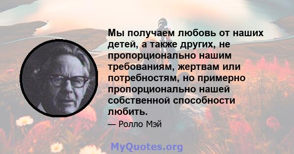 Мы получаем любовь от наших детей, а также других, не пропорционально нашим требованиям, жертвам или потребностям, но примерно пропорционально нашей собственной способности любить.