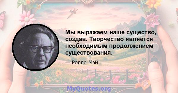 Мы выражаем наше существо, создав. Творчество является необходимым продолжением существования.