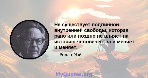 Не существует подлинной внутренней свободы, которая рано или поздно не влияет на историю человечества и меняет и меняет.