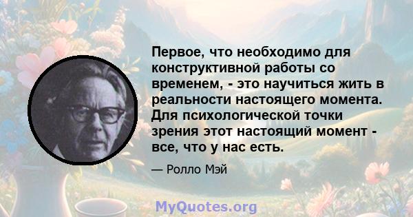 Первое, что необходимо для конструктивной работы со временем, - это научиться жить в реальности настоящего момента. Для психологической точки зрения этот настоящий момент - все, что у нас есть.