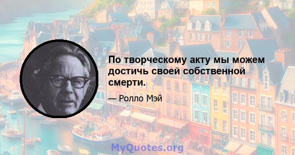 По творческому акту мы можем достичь своей собственной смерти.