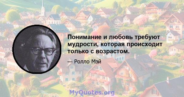 Понимание и любовь требуют мудрости, которая происходит только с возрастом.