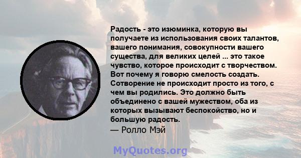 Радость - это изюминка, которую вы получаете из использования своих талантов, вашего понимания, совокупности вашего существа, для великих целей ... это такое чувство, которое происходит с творчеством. Вот почему я