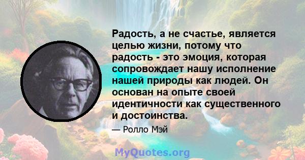 Радость, а не счастье, является целью жизни, потому что радость - это эмоция, которая сопровождает нашу исполнение нашей природы как людей. Он основан на опыте своей идентичности как существенного и достоинства.