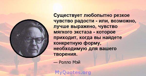 Существует любопытно резкое чувство радости - или, возможно, лучше выражено, чувство мягкого экстаза - которое приходит, когда вы найдете конкретную форму, необходимую для вашего творения.