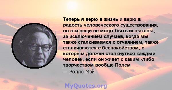 Теперь я верю в жизнь и верю в радость человеческого существования, но эти вещи не могут быть испытаны, за исключением случаев, когда мы также сталкиваемся с отчаянием, также сталкиваются с беспокойством, с которым