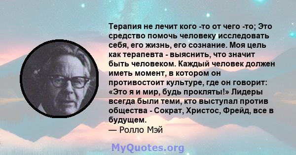 Терапия не лечит кого -то от чего -то; Это средство помочь человеку исследовать себя, его жизнь, его сознание. Моя цель как терапевта - выяснить, что значит быть человеком. Каждый человек должен иметь момент, в котором