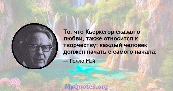 То, что Кьеркегор сказал о любви, также относится к творчеству: каждый человек должен начать с самого начала.