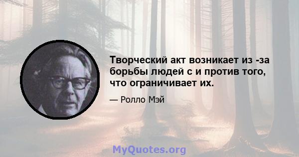 Творческий акт возникает из -за борьбы людей с и против того, что ограничивает их.