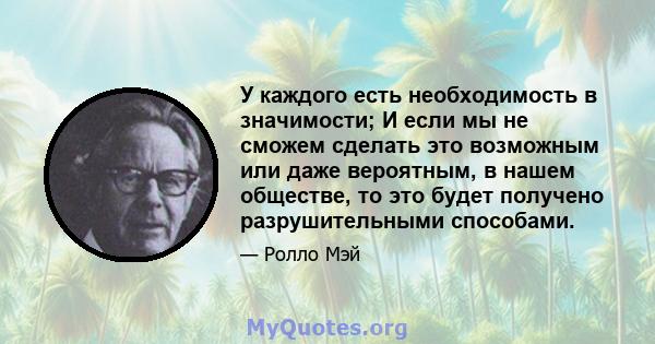 У каждого есть необходимость в значимости; И если мы не сможем сделать это возможным или даже вероятным, в нашем обществе, то это будет получено разрушительными способами.