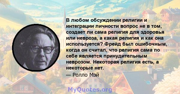 В любом обсуждении религии и интеграции личности вопрос не в том, создает ли сама религия для здоровья или невроза, а какая религия и как она используется? Фрейд был ошибочным, когда он считал, что религия сама по себе