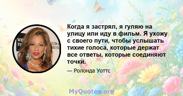 Когда я застрял, я гуляю на улицу или иду в фильм. Я ухожу с своего пути, чтобы услышать тихие голоса, которые держат все ответы, которые соединяют точки.