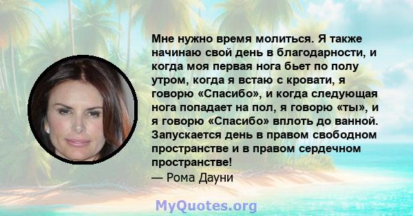 Мне нужно время молиться. Я также начинаю свой день в благодарности, и когда моя первая нога бьет по полу утром, когда я встаю с кровати, я говорю «Спасибо», и когда следующая нога попадает на пол, я говорю «ты», и я