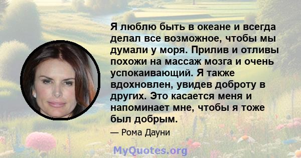 Я люблю быть в океане и всегда делал все возможное, чтобы мы думали у моря. Прилив и отливы похожи на массаж мозга и очень успокаивающий. Я также вдохновлен, увидев доброту в других. Это касается меня и напоминает мне,