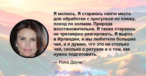 Я молюсь. Я стараюсь найти место для обработки с прогулкой по пляжу, поход по холмам. Природа восстановительна. Я также стараюсь не чрезмерно реагировать. Я вырос в Ирландии, и мы любители больших чая, и я думаю, что