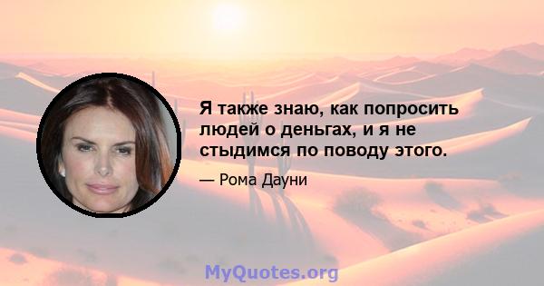 Я также знаю, как попросить людей о деньгах, и я не стыдимся по поводу этого.