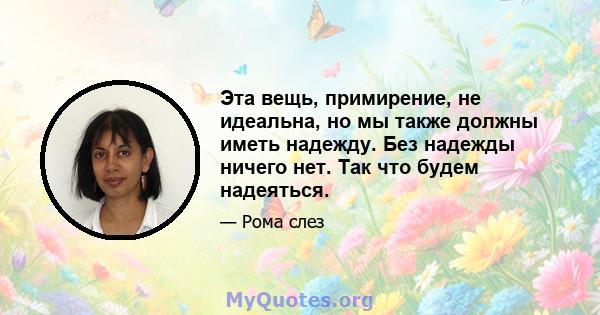 Эта вещь, примирение, не идеальна, но мы также должны иметь надежду. Без надежды ничего нет. Так что будем надеяться.