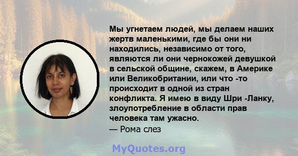 Мы угнетаем людей, мы делаем наших жертв маленькими, где бы они ни находились, независимо от того, являются ли они чернокожей девушкой в ​​сельской общине, скажем, в Америке или Великобритании, или что -то происходит в