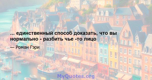 ... единственный способ доказать, что вы нормально - разбить чье -то лицо