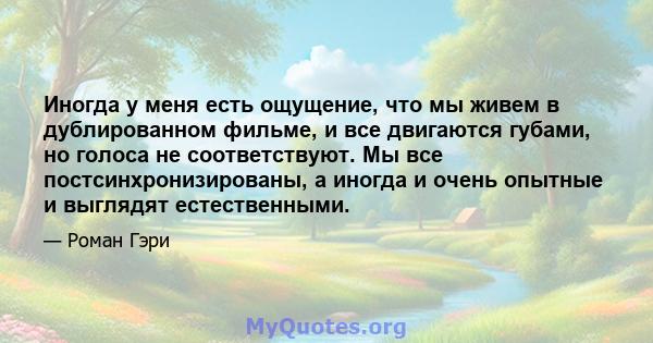 Иногда у меня есть ощущение, что мы живем в дублированном фильме, и все двигаются губами, но голоса не соответствуют. Мы все постсинхронизированы, а иногда и очень опытные и выглядят естественными.