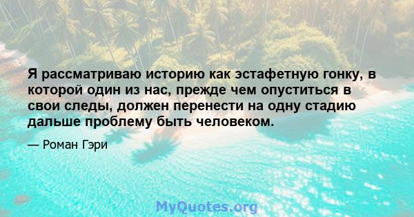 Я рассматриваю историю как эстафетную гонку, в которой один из нас, прежде чем опуститься в свои следы, должен перенести на одну стадию дальше проблему быть человеком.