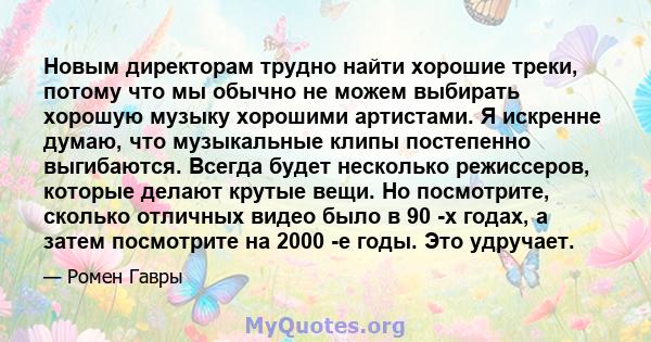 Новым директорам трудно найти хорошие треки, потому что мы обычно не можем выбирать хорошую музыку хорошими артистами. Я искренне думаю, что музыкальные клипы постепенно выгибаются. Всегда будет несколько режиссеров,