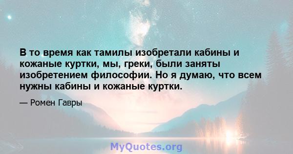 В то время как тамилы изобретали кабины и кожаные куртки, мы, греки, были заняты изобретением философии. Но я думаю, что всем нужны кабины и кожаные куртки.