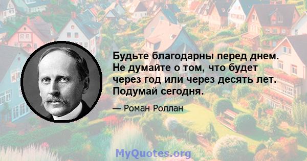 Будьте благодарны перед днем. Не думайте о том, что будет через год или через десять лет. Подумай сегодня.