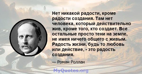 Нет никакой радости, кроме радости создания. Там нет человека, который действительно жив, кроме того, кто создает. Все остальные просто тени на земле, не имея ничего общего с живым. Радость жизни, будь то любовь или