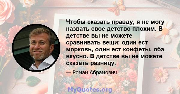 Чтобы сказать правду, я не могу назвать свое детство плохим. В детстве вы не можете сравнивать вещи: один ест морковь, один ест конфеты, оба вкусно. В детстве вы не можете сказать разницу.