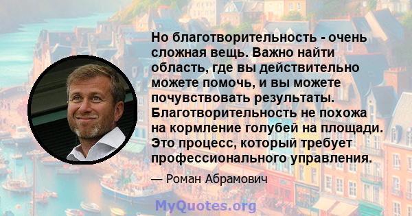 Но благотворительность - очень сложная вещь. Важно найти область, где вы действительно можете помочь, и вы можете почувствовать результаты. Благотворительность не похожа на кормление голубей на площади. Это процесс,