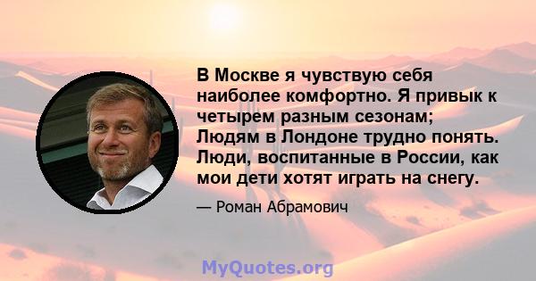 В Москве я чувствую себя наиболее комфортно. Я привык к четырем разным сезонам; Людям в Лондоне трудно понять. Люди, воспитанные в России, как мои дети хотят играть на снегу.