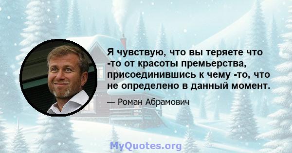 Я чувствую, что вы теряете что -то от красоты премьерства, присоединившись к чему -то, что не определено в данный момент.