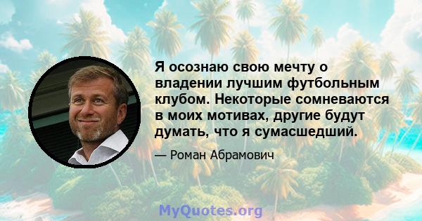 Я осознаю свою мечту о владении лучшим футбольным клубом. Некоторые сомневаются в моих мотивах, другие будут думать, что я сумасшедший.