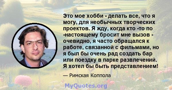 Это мое хобби - делать все, что я могу, для необычных творческих проектов. Я жду, когда кто -то по -настоящему бросит мне вызов - очевидно, я часто обращался к работе, связанной с фильмами, но я был бы очень рад создать 