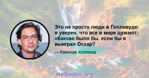 Это не просто люди в Голливуде: я уверен, что все в мире думают: «Каково было бы, если бы я выиграл Оскар?