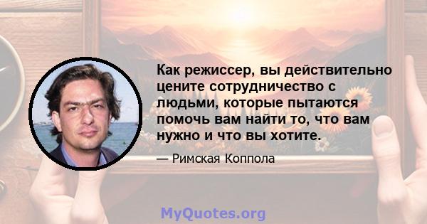 Как режиссер, вы действительно цените сотрудничество с людьми, которые пытаются помочь вам найти то, что вам нужно и что вы хотите.