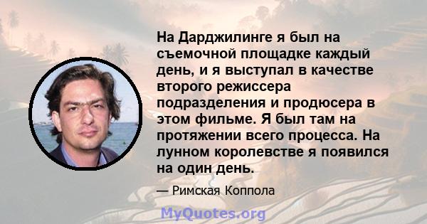 На Дарджилинге я был на съемочной площадке каждый день, и я выступал в качестве второго режиссера подразделения и продюсера в этом фильме. Я был там на протяжении всего процесса. На лунном королевстве я появился на один 