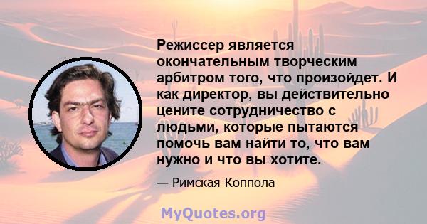 Режиссер является окончательным творческим арбитром того, что произойдет. И как директор, вы действительно цените сотрудничество с людьми, которые пытаются помочь вам найти то, что вам нужно и что вы хотите.