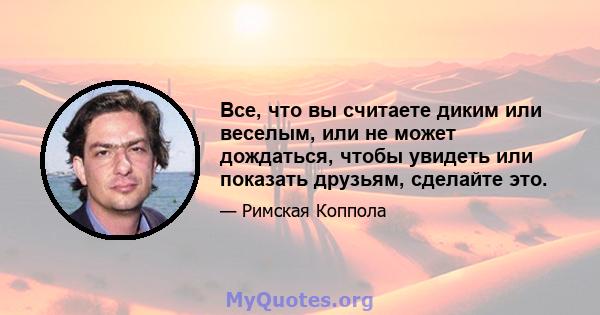 Все, что вы считаете диким или веселым, или не может дождаться, чтобы увидеть или показать друзьям, сделайте это.