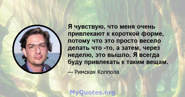 Я чувствую, что меня очень привлекают к короткой форме, потому что это просто весело делать что -то, а затем, через неделю, это вышло. Я всегда буду привлекать к таким вещам.