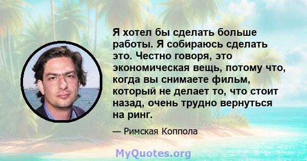 Я хотел бы сделать больше работы. Я собираюсь сделать это. Честно говоря, это экономическая вещь, потому что, когда вы снимаете фильм, который не делает то, что стоит назад, очень трудно вернуться на ринг.