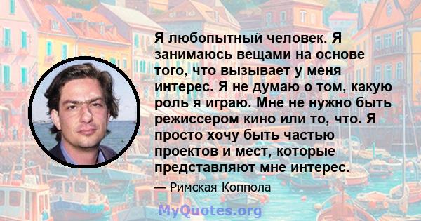 Я любопытный человек. Я занимаюсь вещами на основе того, что вызывает у меня интерес. Я не думаю о том, какую роль я играю. Мне не нужно быть режиссером кино или то, что. Я просто хочу быть частью проектов и мест,