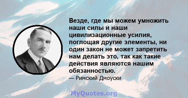 Везде, где мы можем умножить наши силы и наши цивилизационные усилия, поглощая другие элементы, ни один закон не может запретить нам делать это, так как такие действия являются нашим обязанностью.