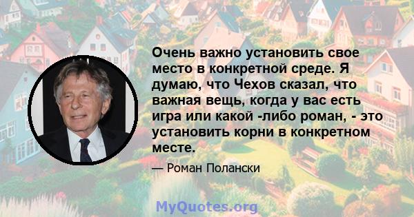 Очень важно установить свое место в конкретной среде. Я думаю, что Чехов сказал, что важная вещь, когда у вас есть игра или какой -либо роман, - это установить корни в конкретном месте.