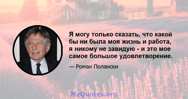 Я могу только сказать, что какой бы ни была моя жизнь и работа, я никому не завидую - и это мое самое большое удовлетворение.