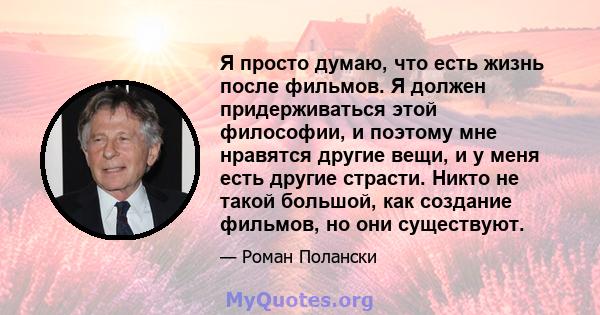 Я просто думаю, что есть жизнь после фильмов. Я должен придерживаться этой философии, и поэтому мне нравятся другие вещи, и у меня есть другие страсти. Никто не такой большой, как создание фильмов, но они существуют.