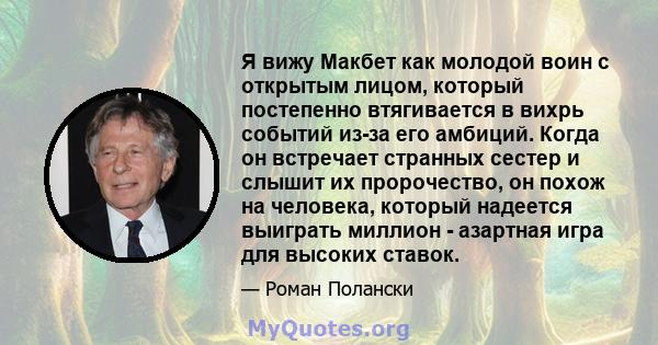 Я вижу Макбет как молодой воин с открытым лицом, который постепенно втягивается в вихрь событий из-за его амбиций. Когда он встречает странных сестер и слышит их пророчество, он похож на человека, который надеется