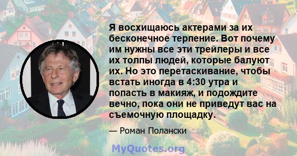 Я восхищаюсь актерами за их бесконечное терпение. Вот почему им нужны все эти трейлеры и все их толпы людей, которые балуют их. Но это перетаскивание, чтобы встать иногда в 4:30 утра и попасть в макияж, и подождите