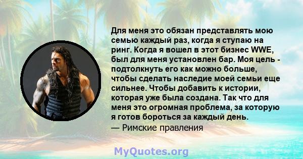 Для меня это обязан представлять мою семью каждый раз, когда я ступаю на ринг. Когда я вошел в этот бизнес WWE, был для меня установлен бар. Моя цель - подтолкнуть его как можно больше, чтобы сделать наследие моей семьи 